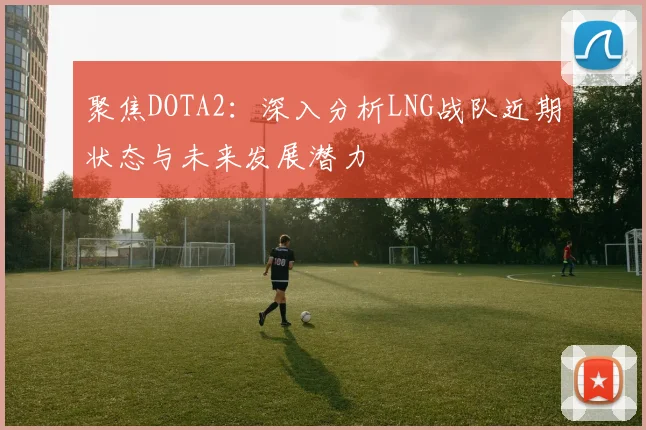 聚焦DOTA2：深入分析LNG战队近期状态与未来发展潜力