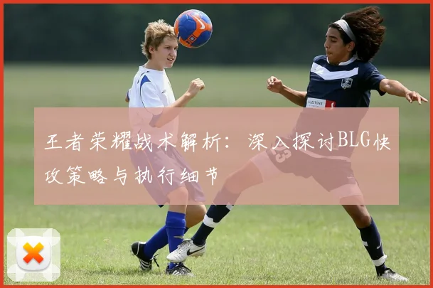 王者荣耀战术解析：深入探讨BLG快攻策略与执行细节