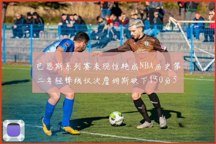 巴恩斯系列赛表现惊艳成NBA历史第二年轻锋线仅次詹姆斯砍下150分50助