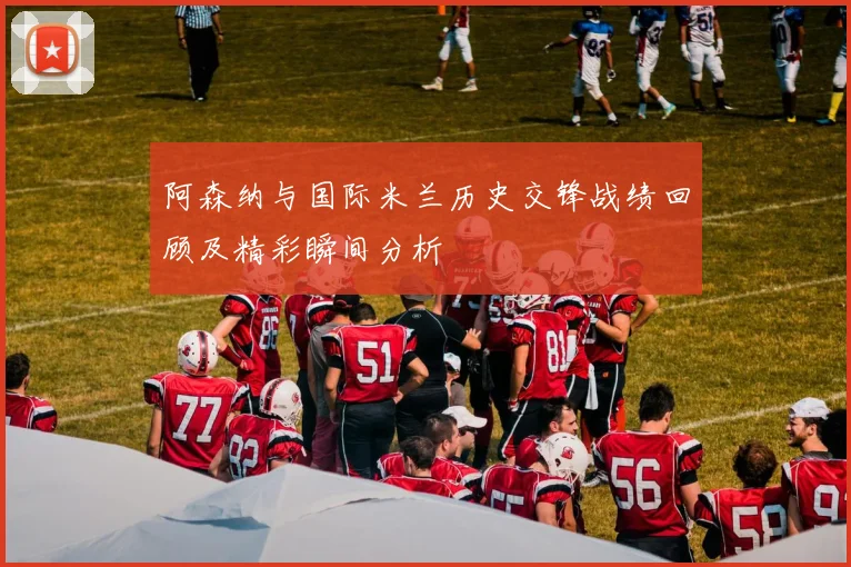 阿森纳与国际米兰历史交锋战绩回顾及精彩瞬间分析