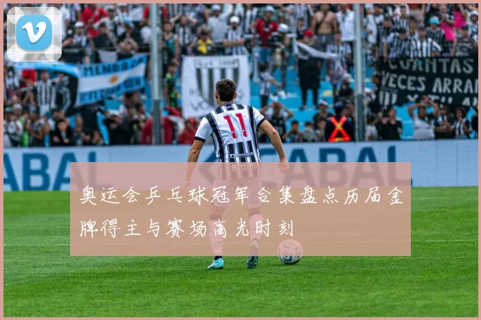 奥运会乒乓球冠军合集盘点历届金牌得主与赛场高光时刻