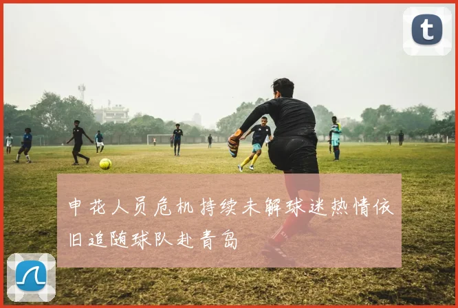 申花人员危机持续未解球迷热情依旧追随球队赴青岛