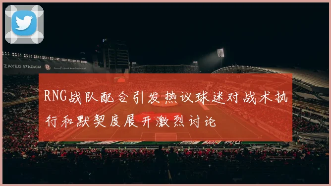 RNG战队配合引发热议球迷对战术执行和默契度展开激烈讨论