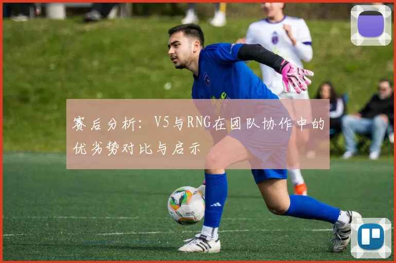 赛后分析：V5与RNG在团队协作中的优劣势对比与启示