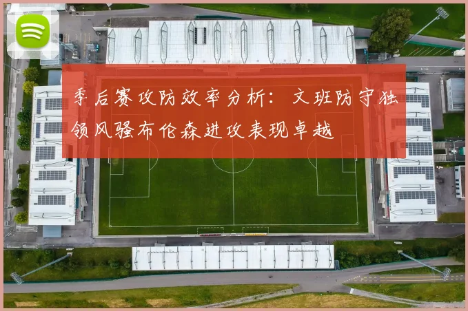 季后赛攻防效率分析：文班防守独领风骚布伦森进攻表现卓越