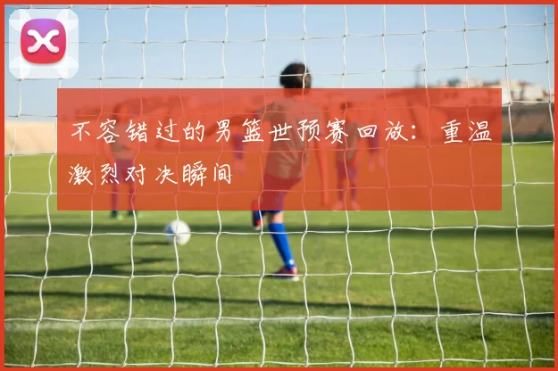 不容错过的男篮世预赛回放：重温激烈对决瞬间